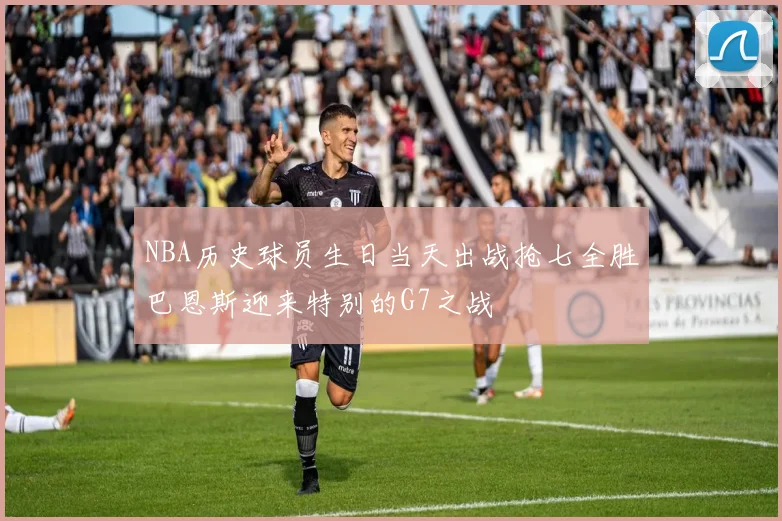 NBA历史球员生日当天出战抢七全胜巴恩斯迎来特别的G7之战