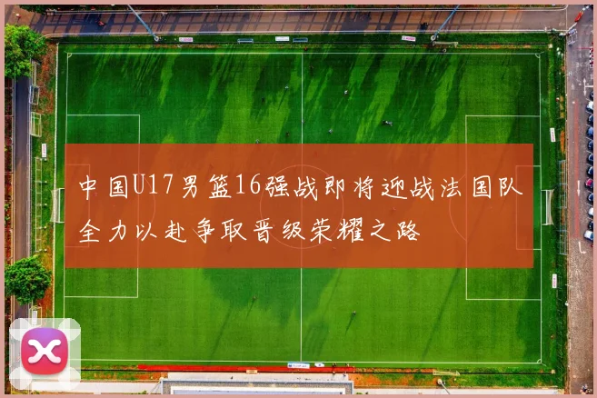中国U17男篮16强战即将迎战法国队全力以赴争取晋级荣耀之路