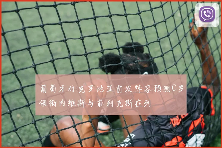 葡萄牙对克罗地亚首发阵容预测C罗领衔内维斯与菲利克斯在列