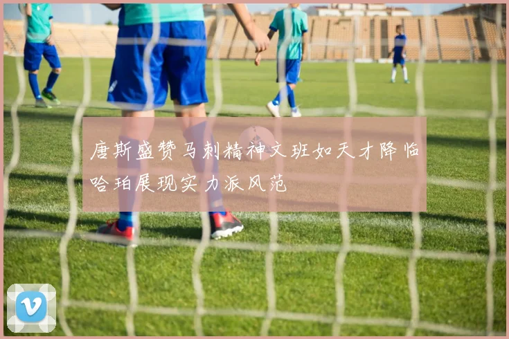 唐斯盛赞马刺精神文班如天才降临哈珀展现实力派风范