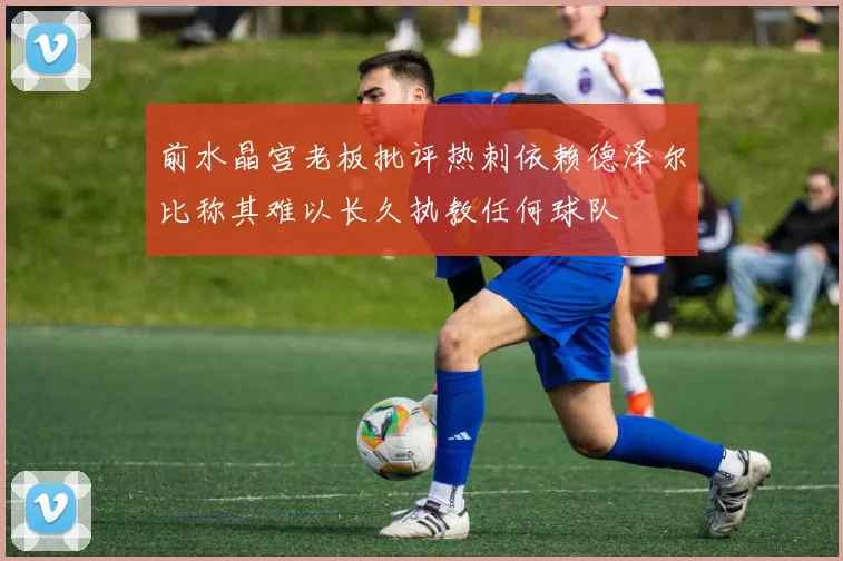 前水晶宫老板批评热刺依赖德泽尔比称其难以长久执教任何球队