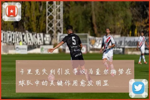 卡里克失利引发争议马奎尔梅努在球队中的关键作用愈发明显