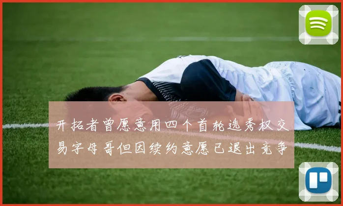 开拓者曾愿意用四个首轮选秀权交易字母哥但因续约意愿已退出竞争