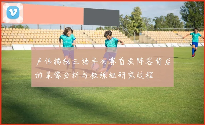 卢伟揭秘三场半决赛首发阵容背后的录像分析与教练组研究过程