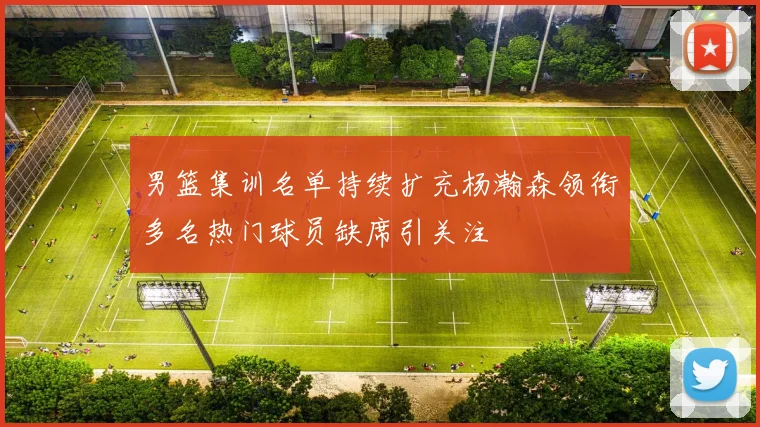 男篮集训名单持续扩充杨瀚森领衔多名热门球员缺席引关注