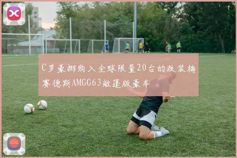 C罗豪掷购入全球限量20台的改装梅赛德斯AMGG63敞篷版豪车