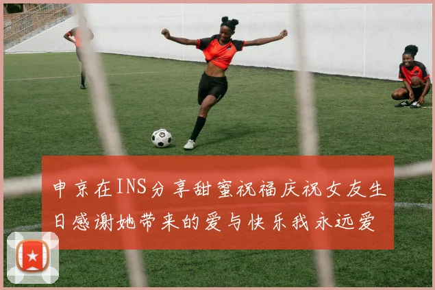 申京在INS分享甜蜜祝福庆祝女友生日感谢她带来的爱与快乐我永远爱你