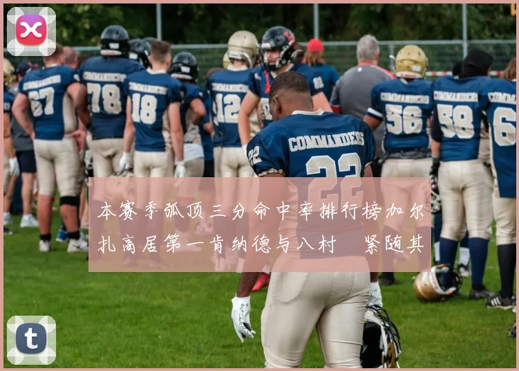 本赛季弧顶三分命中率排行榜加尔扎高居第一肯纳德与八村塁紧随其后