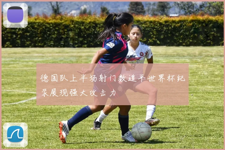 德国队上半场射门数追平世界杯纪录展现强大攻击力