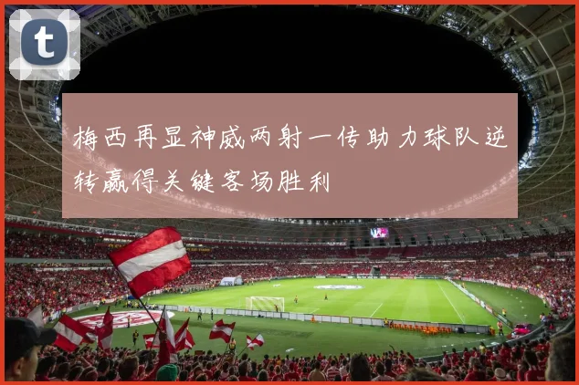 梅西再显神威两射一传助力球队逆转赢得关键客场胜利