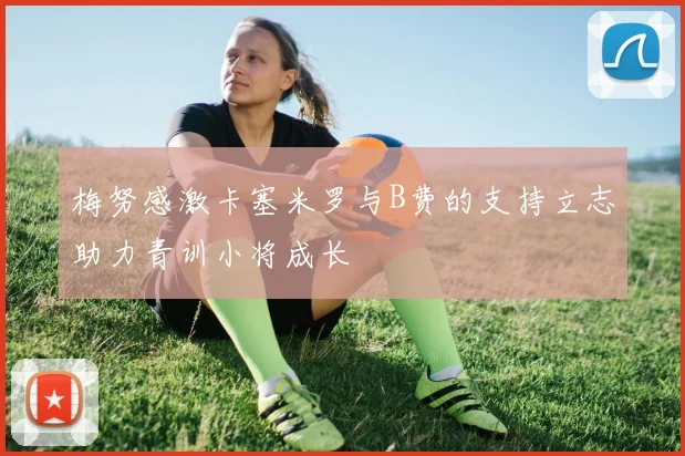 梅努感激卡塞米罗与B费的支持立志助力青训小将成长