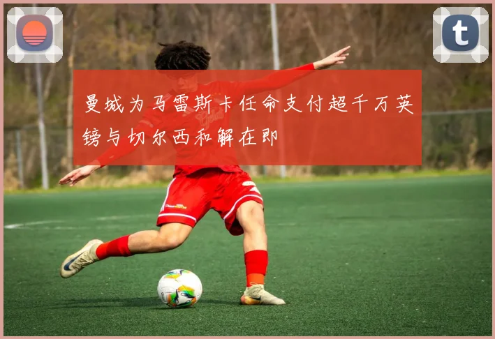 曼城为马雷斯卡任命支付超千万英镑与切尔西和解在即