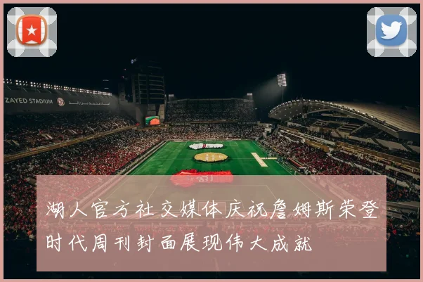 湖人官方社交媒体庆祝詹姆斯荣登时代周刊封面展现伟大成就