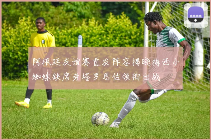 阿根廷友谊赛首发阵容揭晓梅西小蜘蛛缺席劳塔罗恩佐领衔出战