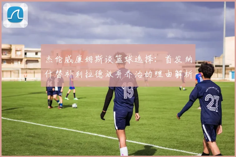 杰伦威廉姆斯谈篮球选择：首发纳什替补利拉德放弃乔治的理由解析