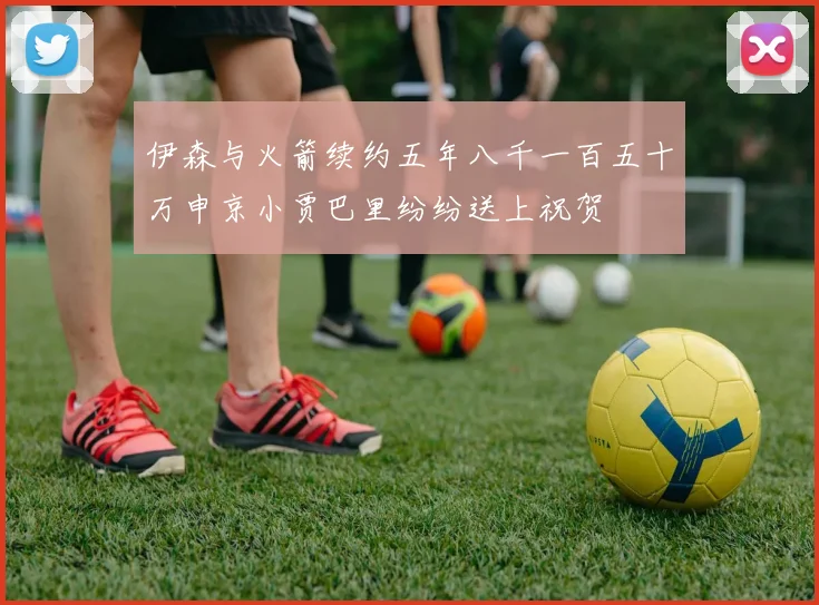 伊森与火箭续约五年八千一百五十万申京小贾巴里纷纷送上祝贺