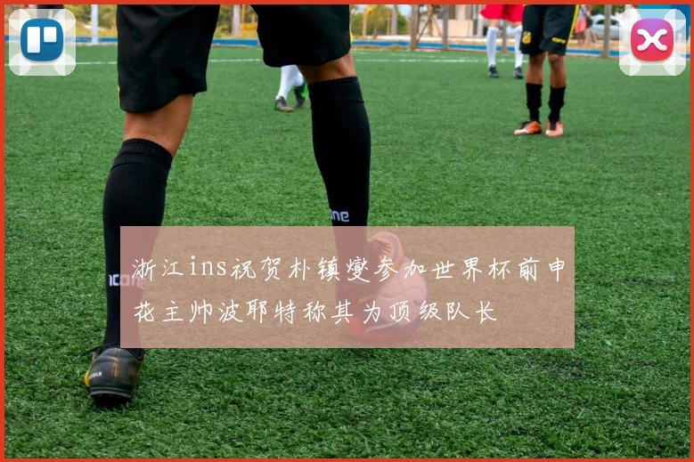 浙江ins祝贺朴镇燮参加世界杯前申花主帅波耶特称其为顶级队长