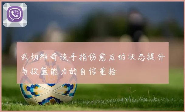武切维奇谈手指伤愈后的状态提升与投篮能力的自信重拾