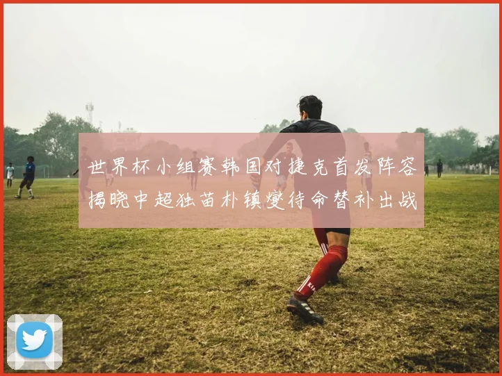 世界杯小组赛韩国对捷克首发阵容揭晓中超独苗朴镇燮待命替补出战