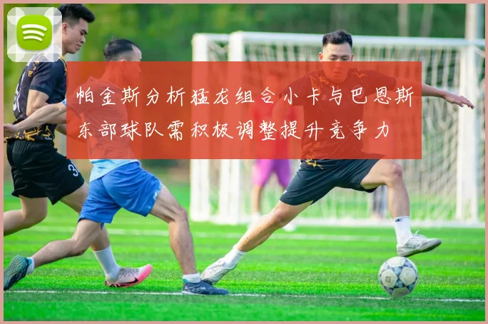 帕金斯分析猛龙组合小卡与巴恩斯东部球队需积极调整提升竞争力