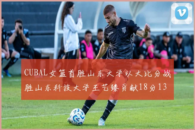 CUBAL女篮首胜山东大学以大比分战胜山东科技大学王艺臻贡献18分13篮板表现出色
