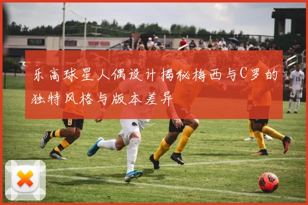 乐高球星人偶设计揭秘梅西与C罗的独特风格与版本差异