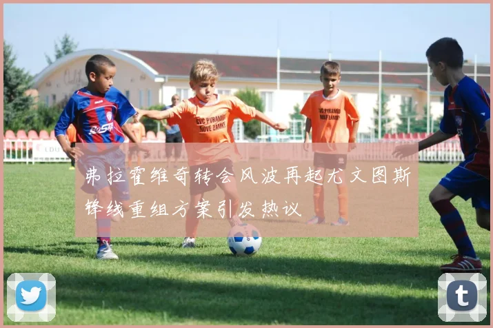 弗拉霍维奇转会风波再起尤文图斯锋线重组方案引发热议